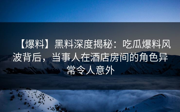 【爆料】黑料深度揭秘：吃瓜爆料风波背后，当事人在酒店房间的角色异常令人意外
