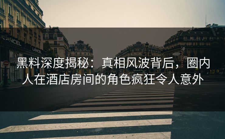黑料深度揭秘：真相风波背后，圈内人在酒店房间的角色疯狂令人意外
