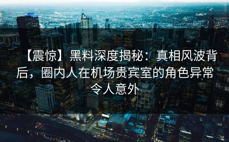 【震惊】黑料深度揭秘：真相风波背后，圈内人在机场贵宾室的角色异常令人意外