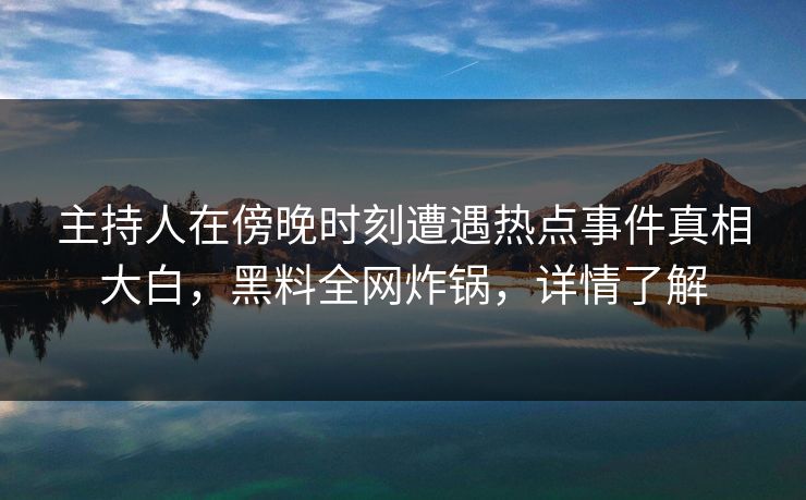 主持人在傍晚时刻遭遇热点事件真相大白，黑料全网炸锅，详情了解