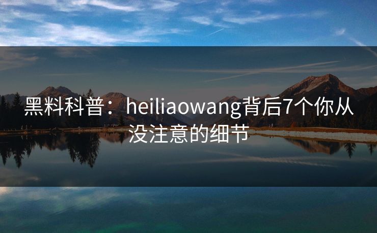 黑料科普：heiliaowang背后7个你从没注意的细节