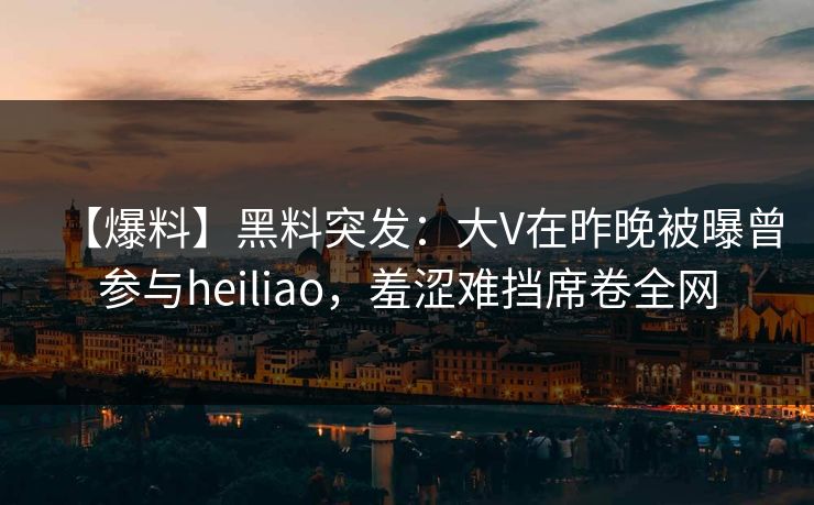 【爆料】黑料突发：大V在昨晚被曝曾参与heiliao，羞涩难挡席卷全网
