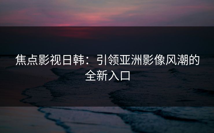 焦点影视日韩：引领亚洲影像风潮的全新入口