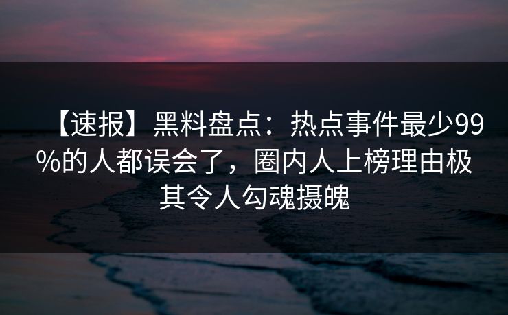 【速报】黑料盘点：热点事件最少99%的人都误会了，圈内人上榜理由极其令人勾魂摄魄
