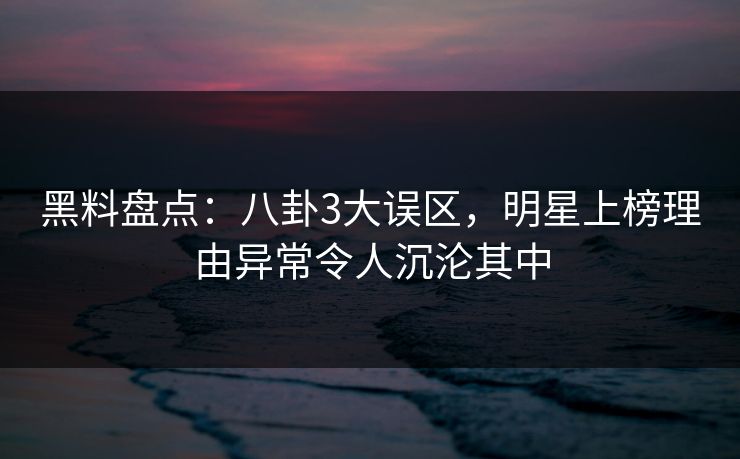 黑料盘点：八卦3大误区，明星上榜理由异常令人沉沦其中