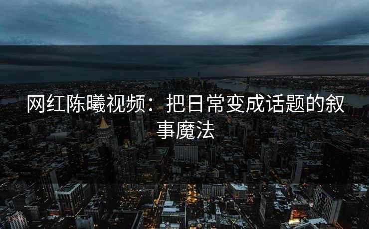 网红陈曦视频：把日常变成话题的叙事魔法
