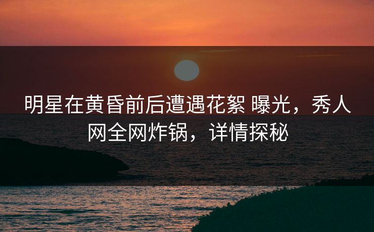 明星在黄昏前后遭遇花絮 曝光,秀人网全网炸锅,详情探秘 明星在黄昏前后遭遇花絮 曝光,秀人网全网炸锅,详情探秘