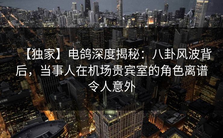 【独家】电鸽深度揭秘：八卦风波背后，当事人在机场贵宾室的角色离谱令人意外