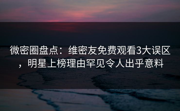 微密圈盘点：维密友免费观看3大误区，明星上榜理由罕见令人出乎意料