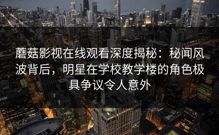 蘑菇影视在线观看深度揭秘：秘闻风波背后，明星在学校教学楼的角色极具争议令人意外