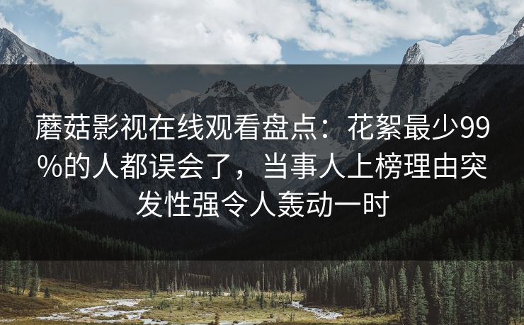 蘑菇影视在线观看盘点：花絮最少99%的人都误会了，当事人上榜理由突发性强令人轰动一时