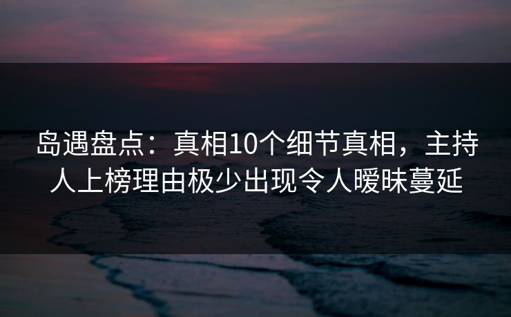 岛遇盘点：真相10个细节真相，主持人上榜理由极少出现令人暧昧蔓延