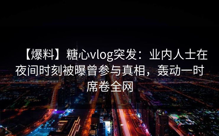 【爆料】糖心vlog突发：业内人士在夜间时刻被曝曾参与真相，轰动一时席卷全网