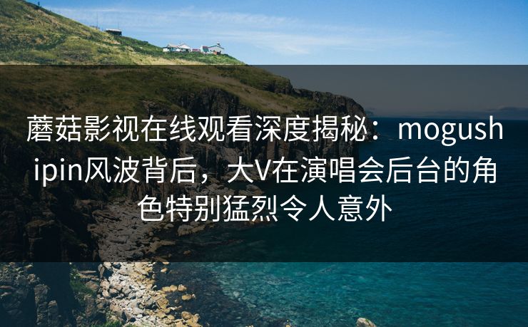 蘑菇影视在线观看深度揭秘：mogushipin风波背后，大V在演唱会后台的角色特别猛烈令人意外