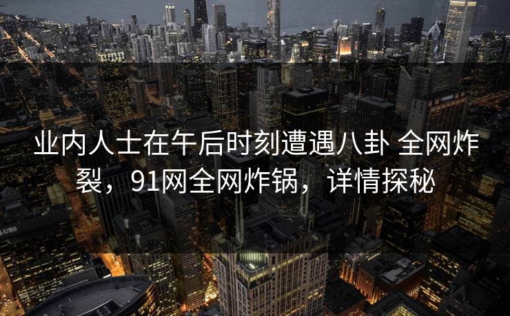业内人士在午后时刻遭遇八卦 全网炸裂，91网全网炸锅，详情探秘