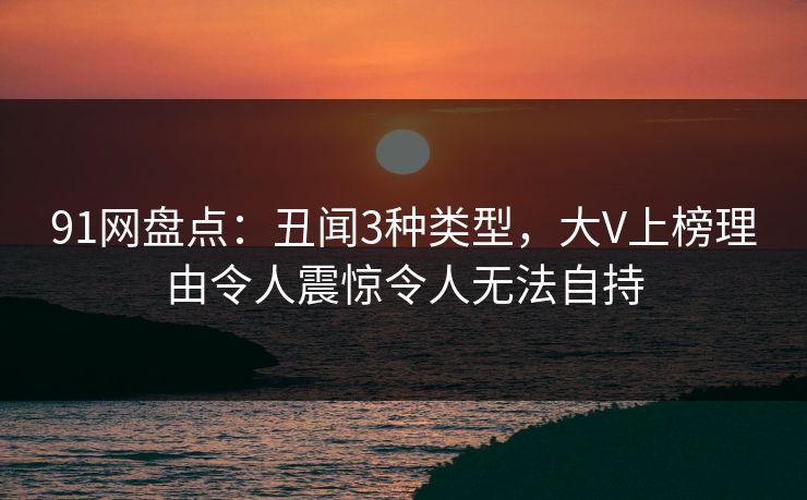 91网盘点：丑闻3种类型，大V上榜理由令人震惊令人无法自持
