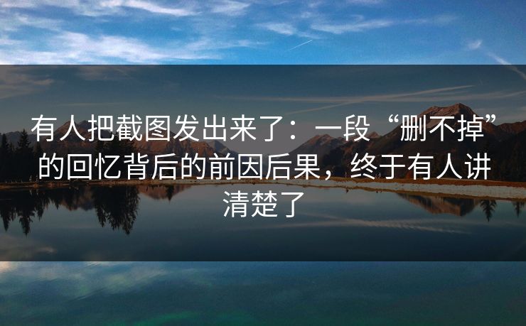 有人把截图发出来了：一段“删不掉”的回忆背后的前因后果，终于有人讲清楚了