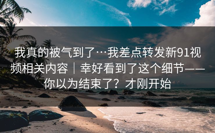 我真的被气到了…我差点转发新91视频相关内容｜幸好看到了这个细节——你以为结束了？才刚开始