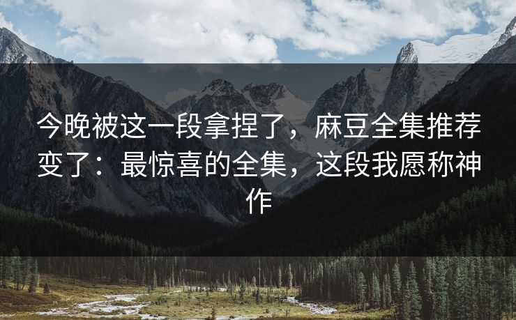 今晚被这一段拿捏了，麻豆全集推荐变了：最惊喜的全集，这段我愿称神作