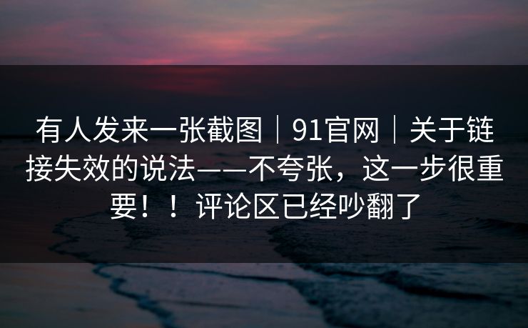 有人发来一张截图｜91官网｜关于链接失效的说法——不夸张，这一步很重要！！评论区已经吵翻了