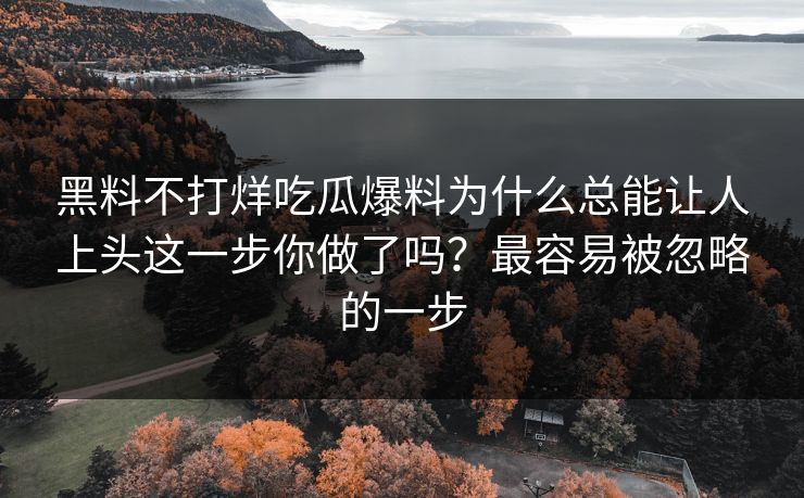 黑料不打烊吃瓜爆料为什么总能让人上头这一步你做了吗？最容易被忽略的一步