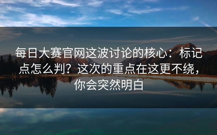 每日大赛官网这波讨论的核心：标记点怎么判？这次的重点在这更不绕，你会突然明白