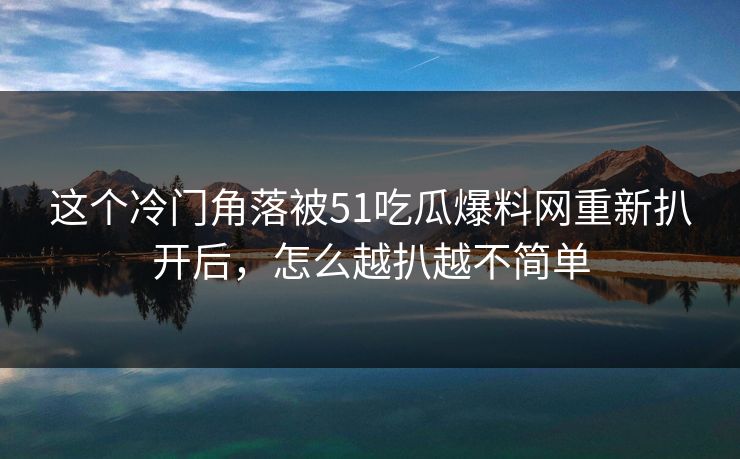 这个冷门角落被51吃瓜爆料网重新扒开后，怎么越扒越不简单