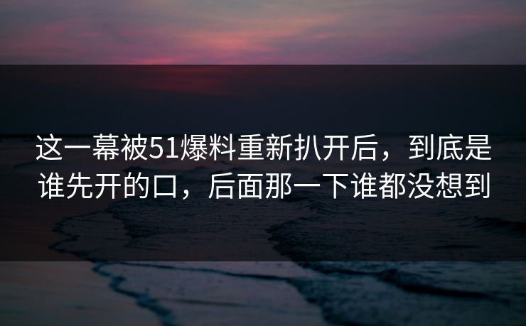这一幕被51爆料重新扒开后，到底是谁先开的口，后面那一下谁都没想到