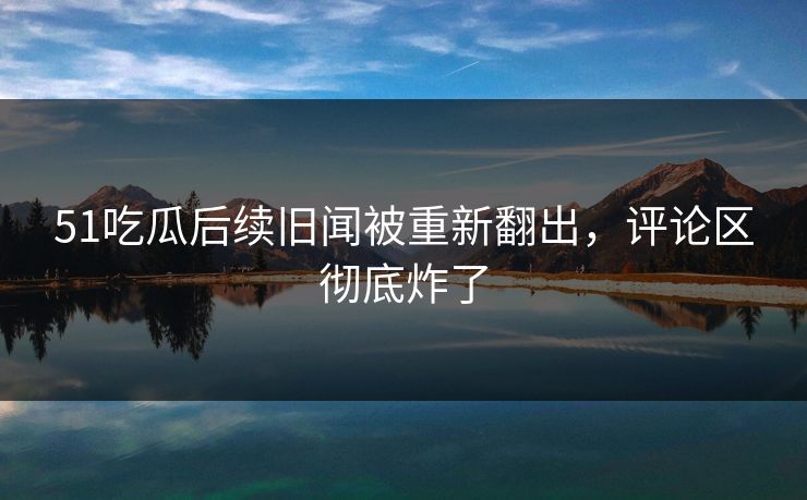 51吃瓜后续旧闻被重新翻出，评论区彻底炸了